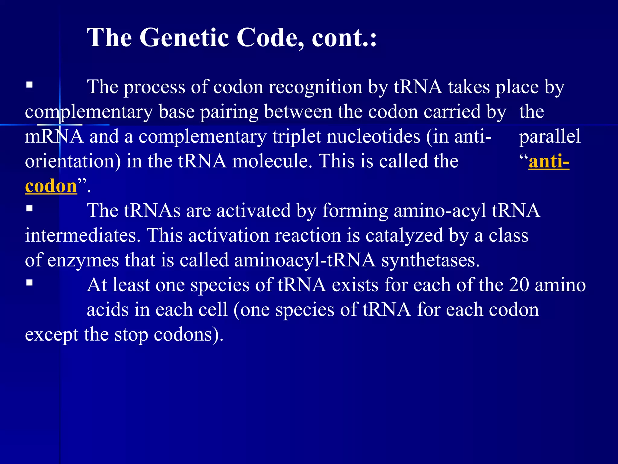 The Genetic Code, cont.:
       The process of codon recognition by tRNA takes place by
complementary base pairing between the codon carried by the
mRNA and a complementary triplet nucleotides (in anti- parallel
orientation) in the tRNA molecule. This is called the         “anti-
codon”.
       The tRNAs are activated by forming amino-acyl tRNA
intermediates. This activation reaction is catalyzed by a class
of enzymes that is called aminoacyl-tRNA synthetases.
       At least one species of tRNA exists for each of the 20 amino
        acids in each cell (one species of tRNA for each codon
except the stop codons).
 