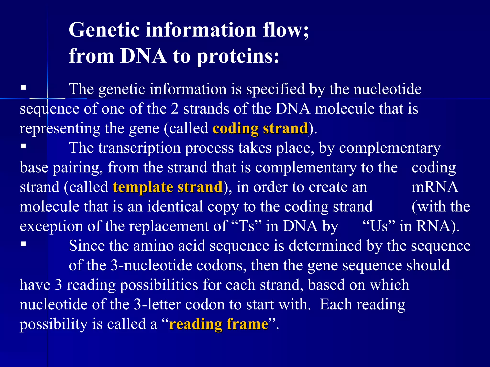 Genetic information flow;
       from DNA to proteins:
       The genetic information is specified by the nucleotide
sequence of one of the 2 strands of the DNA molecule that is
representing the gene (called coding strand).
                                       strand
       The transcription process takes place, by complementary
base pairing, from the strand that is complementary to the coding
strand (called template strand), in order to create an
                          strand                             mRNA
molecule that is an identical copy to the coding strand      (with the
exception of the replacement of “Ts” in DNA by “Us” in RNA).
       Since the amino acid sequence is determined by the sequence
        of the 3-nucleotide codons, then the gene sequence should
have 3 reading possibilities for each strand, based on which
nucleotide of the 3-letter codon to start with. Each reading
possibility is called a “reading frame”.
                                 frame
 