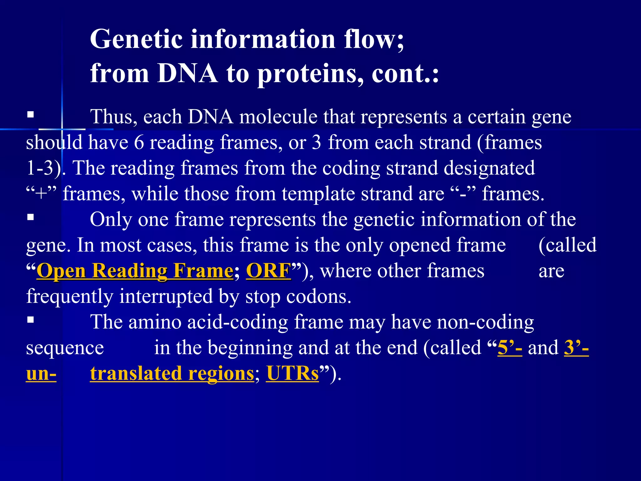 Genetic information flow;
       from DNA to proteins, cont.:
       Thus, each DNA molecule that represents a certain gene
should have 6 reading frames, or 3 from each strand (frames
1-3). The reading frames from the coding strand designated
“+” frames, while those from template strand are “-” frames.
       Only one frame represents the genetic information of the
gene. In most cases, this frame is the only opened frame     (called
“Open Reading Frame; ORF”), where other frames
                  Frame ORF                                  are
frequently interrupted by stop codons.
       The amino acid-coding frame may have non-coding
sequence       in the beginning and at the end (called “5’- and 3’-
un-     translated regions; UTRs”).
 