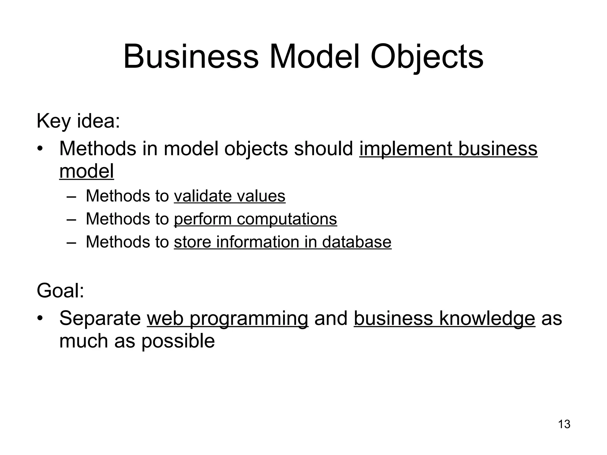 Business Model Objects Key idea: Methods in model objects should  implement business model Methods to  validate values Methods to  perform computations Methods to  store information in database Goal: Separate  web programming  and  business knowledge  as much as possible 