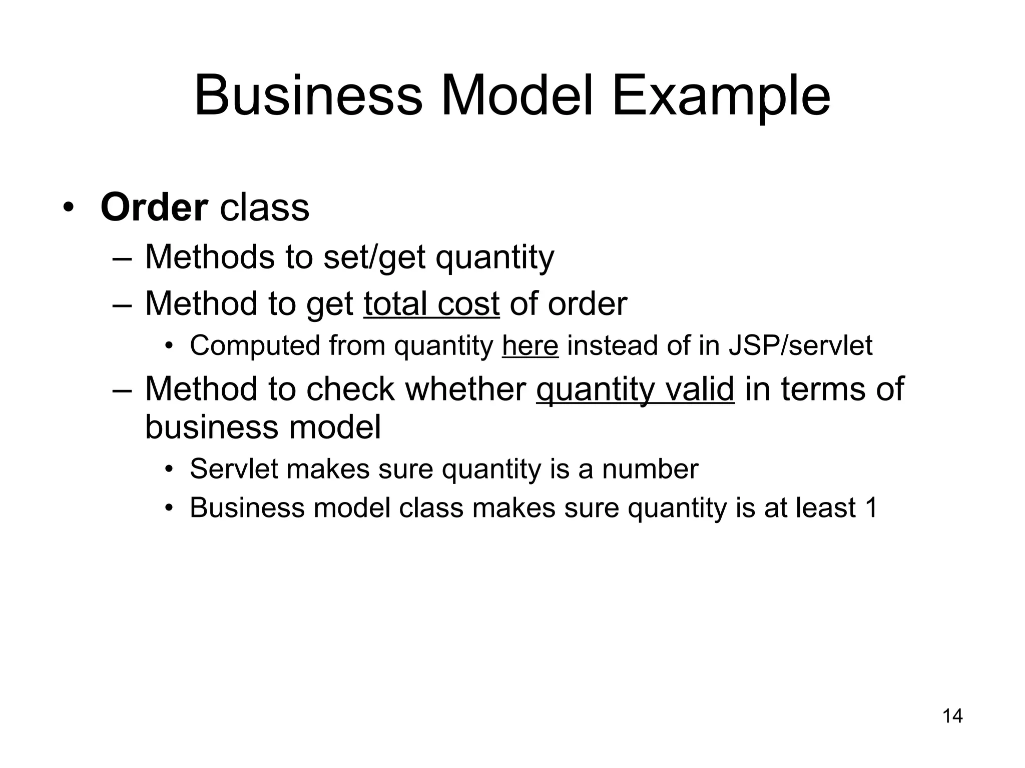 Business Model Example Order  class Methods to set/get quantity Method to get  total cost  of order Computed from quantity  here  instead of in JSP/servlet Method to check whether  quantity valid  in terms of business model Servlet makes sure quantity is a number Business model class makes sure quantity is at least 1 