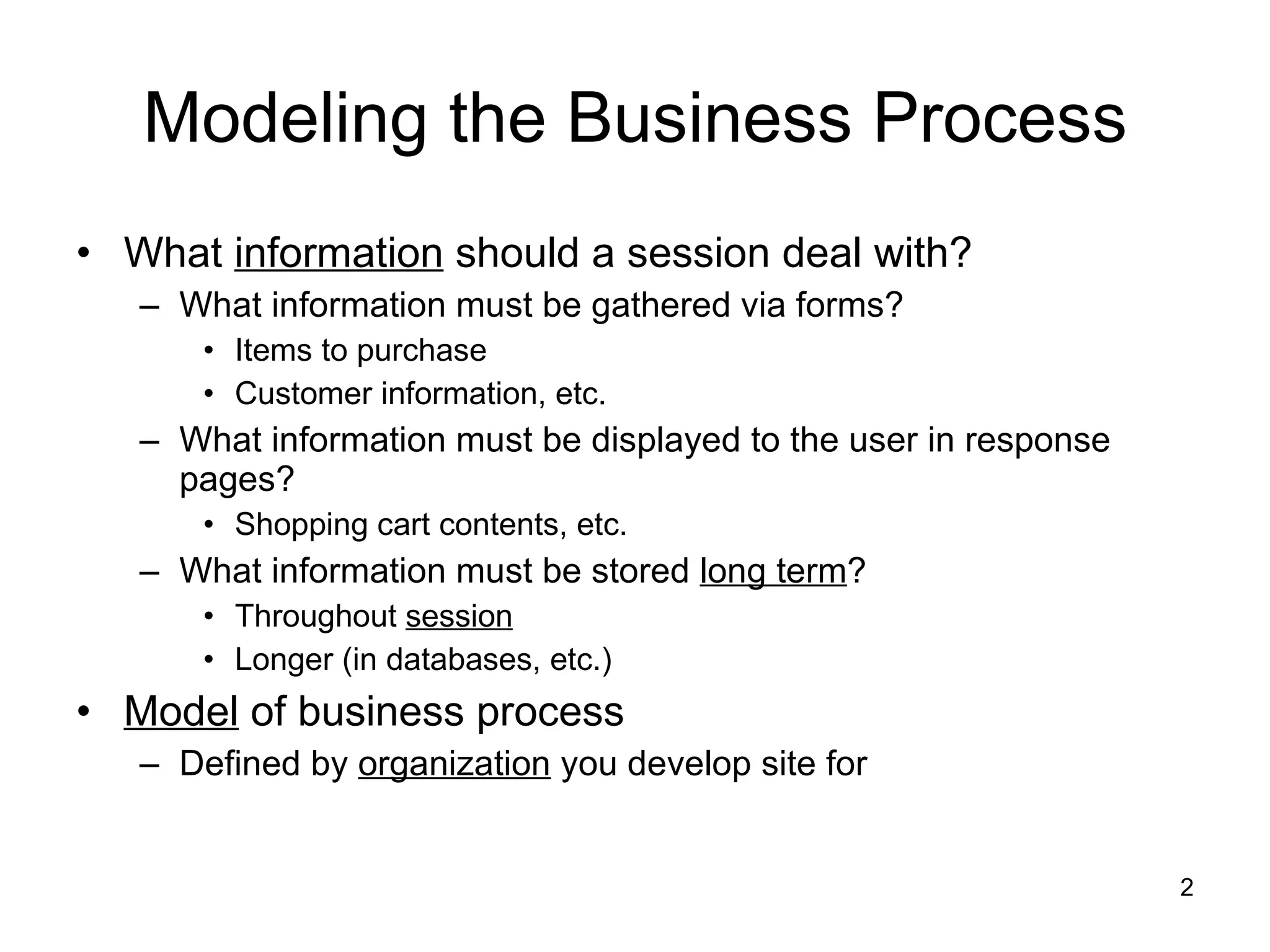 Modeling the Business Process What  information  should a session deal with? What information must be gathered via forms? Items to purchase Customer information, etc. What information must be displayed to the user in response pages? Shopping cart contents, etc. What information must be stored  long term ? Throughout  session Longer (in databases, etc.) Model  of business process Defined by  organization  you develop site for 