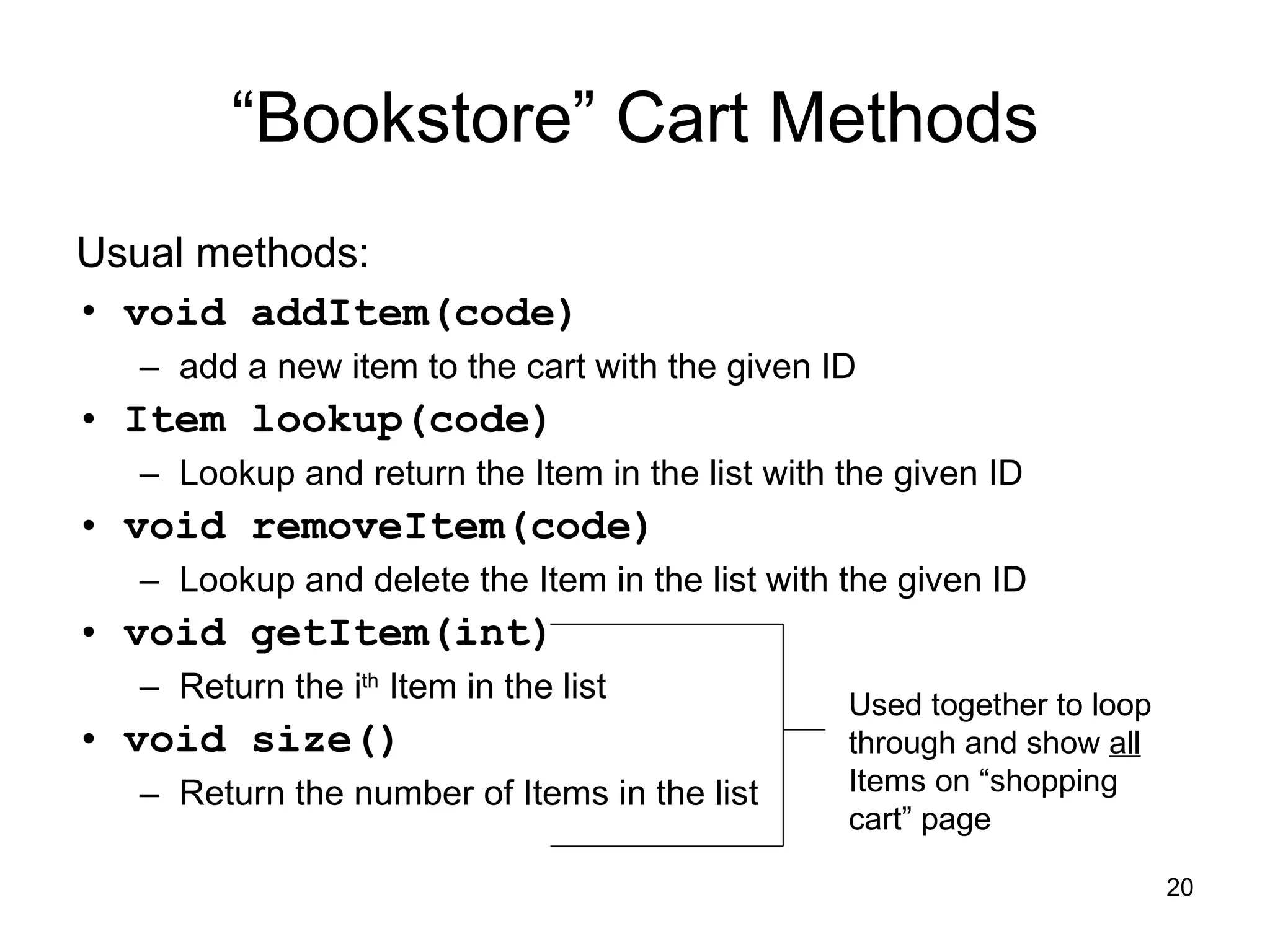 “ Bookstore” Cart Methods Usual methods: void addItem(code)   add a new item to the cart with the given ID Item lookup(code) Lookup and return the Item in the list with the given ID void removeItem(code) Lookup and delete the Item in the list with the given ID void getItem(int) Return the i th  Item in the list void size() Return the number of Items in the list Used together to loop through and show  all  Items on “shopping cart” page 