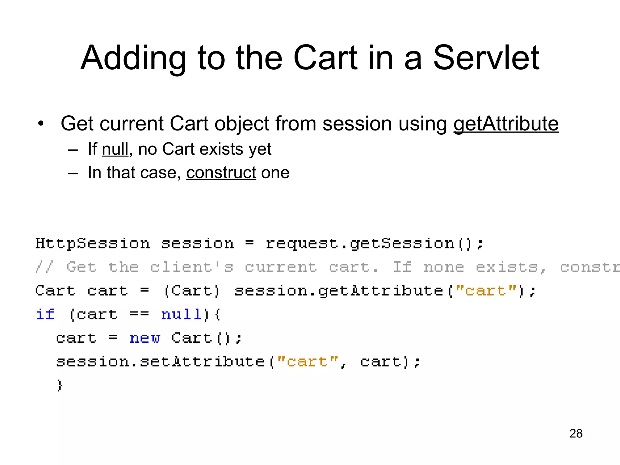 Adding to the Cart in a Servlet Get current Cart object from session using  getAttribute If  null , no Cart exists yet In that case,  construct  one 