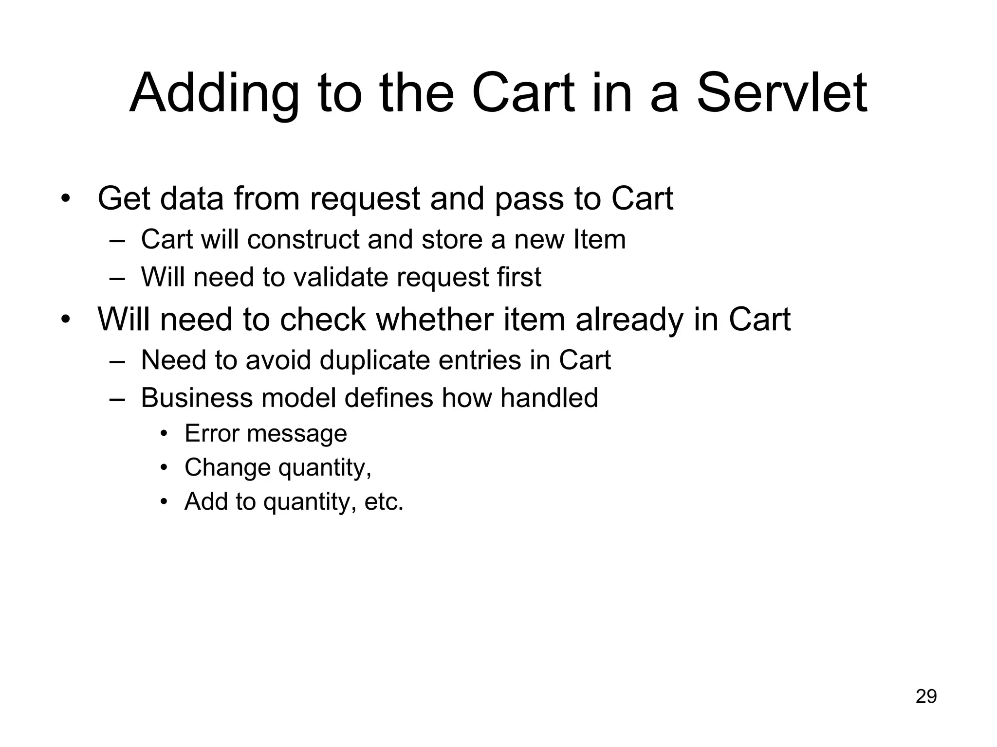 Adding to the Cart in a Servlet Get data from request and pass to Cart Cart will construct and store a new Item Will need to validate request first Will need to check whether item already in Cart Need to avoid duplicate entries in Cart Business model defines how handled Error message Change quantity, Add to quantity, etc. 