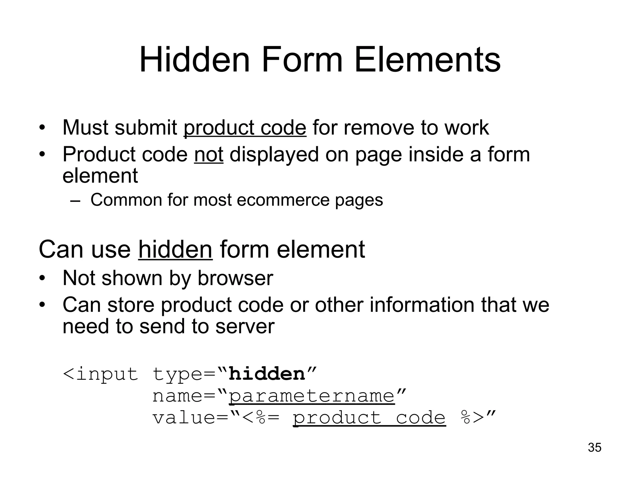 Hidden Form Elements Must submit  product code  for remove to work Product code  not  displayed on page inside a form element Common for most ecommerce pages Can use  hidden  form element Not shown by browser Can store product code or other information that we need to send to server <input type=“ hidden ”    name=“ parametername ”   value=“<%=  product code  %>” 