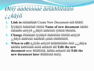 Øèíý áàðèìòòàé ãèïåðõîëáîëò
¿¿ñãýõ
1. Link to òàëáàðààñ Create New Document-èéã ñîíãîíî.
2. Íýýãäýõ õàðèëöàõ öîíõíû Name of new document òåêñò
   òàëáàðò øèíýýð ¿¿ñãýõ áàðèìòûí íýðèéã îðóóëíà.
3. Change êîìàíäààð íýýãäýõ õàðèëöàõ öîíõîíä øèíýýð
   ¿¿ñãýõ áàðèìòûí áàéðëàõ çàìûã òîäîðõîéëíî.
4. When to edit á¿ëýãò øèíýýð ãèïåðõîëáîëò õèéí ¿¿¿ñãýæ
   áàéãàà áàðèìòàíä øóóä øèëæèõ áîë Edit the new
   document now ñîíãîëòûã, äàðàà øèëæèõ áîë Edit the
   new document later ñîíãîëòûã õèéíý.
 