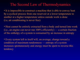 The Second Law of Thermodynamics
• It is impossible to construct a machine that is able to convey heat
by a cyclical process from one reservoir at a lower temperature to
another at a higher temperature unless outside work is done
(i.e, air conditioning is never free)

• Heat cannot be entirely extracted from a body and turned into work
(i.e., an engine can never run 100% efficiently) — a certain fraction
of the enthalpy of a system is consumed by an increase in entropy

• Every system left to itself will, on average, change toward a
condition of maximum randomness — entropy of a system
increases spontaneously and energy must be spent to reverse this
tendency
 