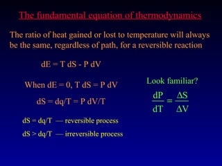 The fundamental equation of thermodynamics
The ratio of heat gained or lost to temperature will always
be the same, regardless of path, for a reversible reaction

         dE = T dS - P dV

    When dE = 0, T dS = P dV            Look familiar?
                                          dP ∆S
       dS = dq/T = P dV/T                   =
                                          dT ∆V
   dS = dq/T — reversible process
   dS > dq/T — irreversible process
 