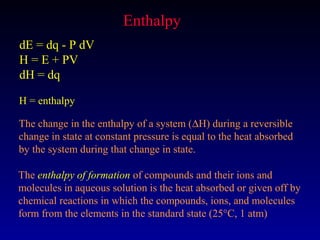 Enthalpy
dE = dq - P dV
H = E + PV
dH = dq

H = enthalpy

The change in the enthalpy of a system (∆H) during a reversible
change in state at constant pressure is equal to the heat absorbed
by the system during that change in state.

The enthalpy of formation of compounds and their ions and
molecules in aqueous solution is the heat absorbed or given off by
chemical reactions in which the compounds, ions, and molecules
form from the elements in the standard state (25°C, 1 atm)
 
