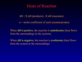 Heats of Reaction

        ∆H = Σ nH (products) - Σ nH (reactants)

        n = molar coefficient of each reactant/product

When ∆H is positive, the reaction is endothermic (heat flows
from the surroundings to the system);

When ∆H is negative, the reaction is exothermic (heat flows
from the system to the surroundings
 