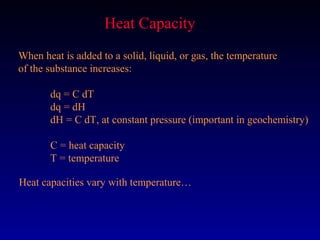 Heat Capacity
When heat is added to a solid, liquid, or gas, the temperature
of the substance increases:

       dq = C dT
       dq = dH
       dH = C dT, at constant pressure (important in geochemistry)

       C = heat capacity
       T = temperature

Heat capacities vary with temperature…
 