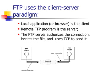 FTP uses the client-server paradigm: Local application (or browser) is the client Remote FTP program is the server; The FTP server authorizes the connection, locates the file, and  uses TCP to send it. 
