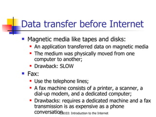 Data transfer before Internet Magnetic media like tapes and disks: An application transferred data on magnetic media The medium was physically moved from one computer to another; Drawback: SLOW Fax: Use the telephone lines; A fax machine consists of a printer, a scanner, a dial-up modem, and a dedicated computer; Drawbacks: requires a dedicated machine and a fax transmission is as expensive as a phone conversation. 