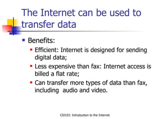 The Internet can be used to transfer data Benefits: Efficient: Internet is designed for sending digital data; Less expensive than fax: Internet access is billed a flat rate; Can transfer more types of data than fax, including  audio and video.  