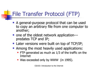 File Transfer Protocol (FTP) A general-purpose protocol that can be used to copy an arbitrary file from one computer to another; one of the oldest network application---predates TCP and IP; Later versions were built on top of TCP/IP; Among the most heavily used applications: FTP generated as much as 1/3 of the traffic on the Internet Was exceeded only by WWW  (in 1995).  
