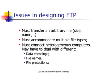 Issues in designing FTP Must transfer an arbitrary file (size, name,..) Must accommodate multiple file types; Must connect heterogeneous computers. May have to deal with different: Data encodings; File names; File protections; 