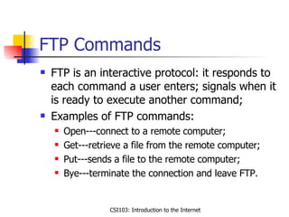 FTP Commands FTP is an interactive protocol: it responds to each command a user enters; signals when it is ready to execute another command; Examples of FTP commands: Open---connect to a remote computer; Get---retrieve a file from the remote computer; Put---sends a file to the remote computer; Bye---terminate the connection and leave FTP. 