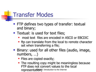 Transfer Modes FTP defines two types of transfer: textual  and binary; Textual: is used for text files; most text  files are encoded in ASCII or EBCDIC ftp can translate from the local to remote character set when transferring a file; Binary: used for all other files (audio, image, numbers, …) Files are copied exactly; The resulting copy might be meaningless because FTP does not convert values to the local representation; 