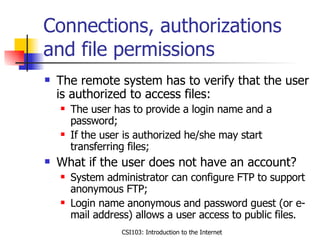 Connections, authorizations and file permissions The remote system has to verify that the user is authorized to access files: The user has to provide a login name and a password; If the user is authorized he/she may start transferring files; What if the user does not have an account? System administrator can configure FTP to support anonymous FTP; Login name anonymous and password guest (or e-mail address) allows a user access to public files.  