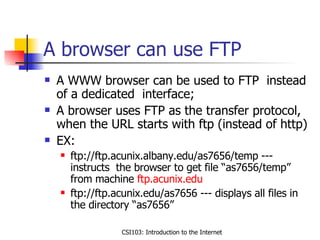 A browser can use FTP  A WWW browser can be used to FTP  instead of a dedicated  interface; A browser uses FTP as the transfer protocol, when the URL starts with ftp (instead of http) EX: ftp://ftp.acunix.albany.edu/as7656/temp --- instructs  the browser to get file “as7656/temp” from machine  ftp.acunix.edu ftp://ftp.acunix.edu/as7656 --- displays all files in the directory “as7656” 