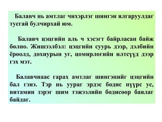 Балавч нь амтлаг чихэрлэг шингэн ялгаруулдаг
тусгай булчирхай юм.
Балавч цэцгийн аль ч хэсэгт байрласан байж
болно. Жишээлбэл: цэцгийн суурь дээр, дэлбийн
ёроолд, дохиурын уг, цомирлогийн илтсүүд дээр
гэх мэт.
Балавчнаас гарах амтлаг шингэнийг цэцгийн
бал гэнэ. Тэр нь уураг эрдэс бодис нүүрс ус,
витамин зэрэг шим тэжээлийн бодисоор баялаг
байдаг.
 