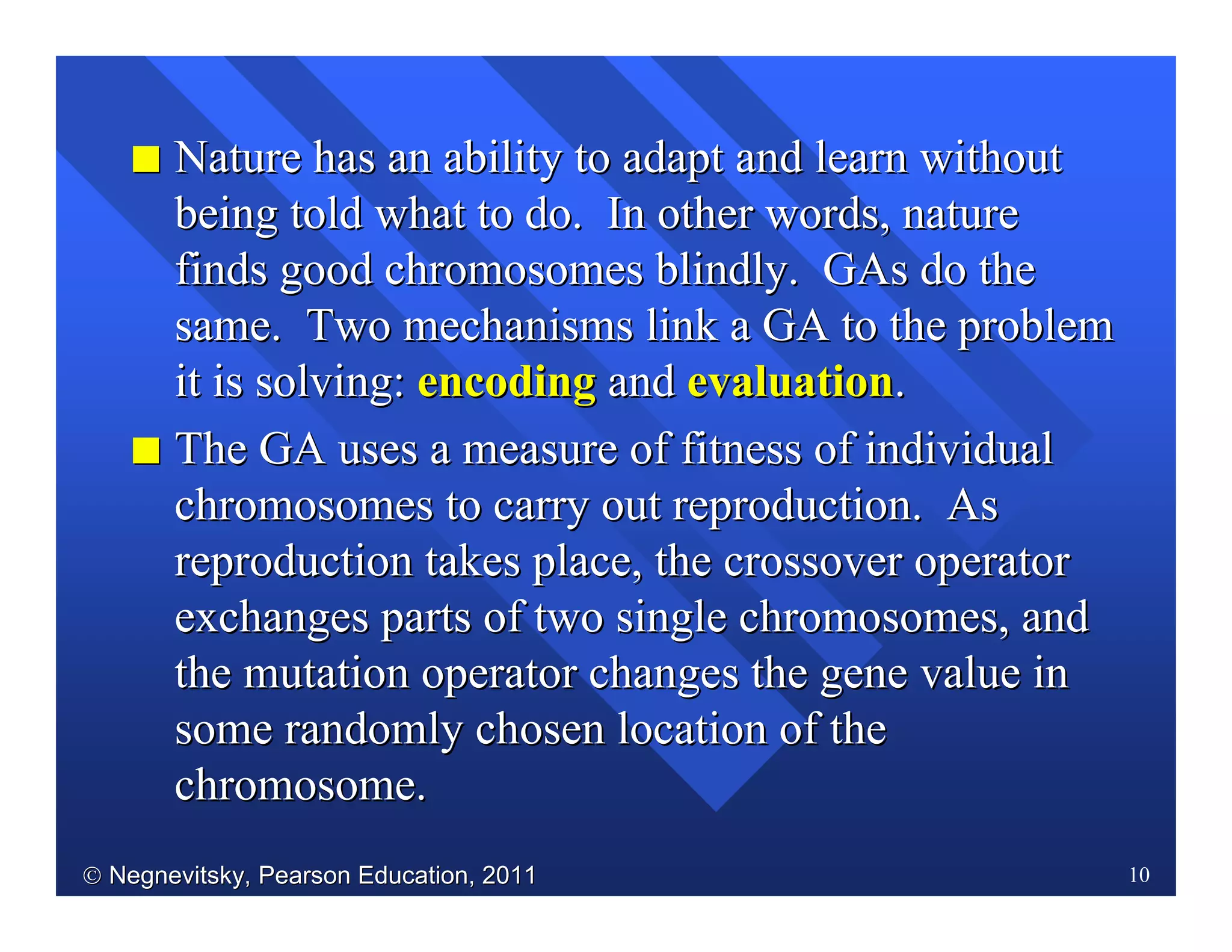  Negnevitsky, Pearson Education, 2011Negnevitsky, Pearson Education, 2011 10
II Nature has an ability to adapt and learn withoutNature has an ability to adapt and learn without
being told what to do. In other words, naturebeing told what to do. In other words, nature
finds good chromosomes blindly.finds good chromosomes blindly. GAsGAs do thedo the
same. Two mechanisms link a GA to the problemsame. Two mechanisms link a GA to the problem
it is solving:it is solving: encodingencoding andand evaluationevaluation..
II The GA uses a measure of fitness of individualThe GA uses a measure of fitness of individual
chromosomes to carry out reproduction. Aschromosomes to carry out reproduction. As
reproduction takes place, the crossover operatorreproduction takes place, the crossover operator
exchanges parts of two single chromosomes, andexchanges parts of two single chromosomes, and
the mutation operator changes the gene value inthe mutation operator changes the gene value in
some randomly chosen location of thesome randomly chosen location of the
chromosome.chromosome.
 
