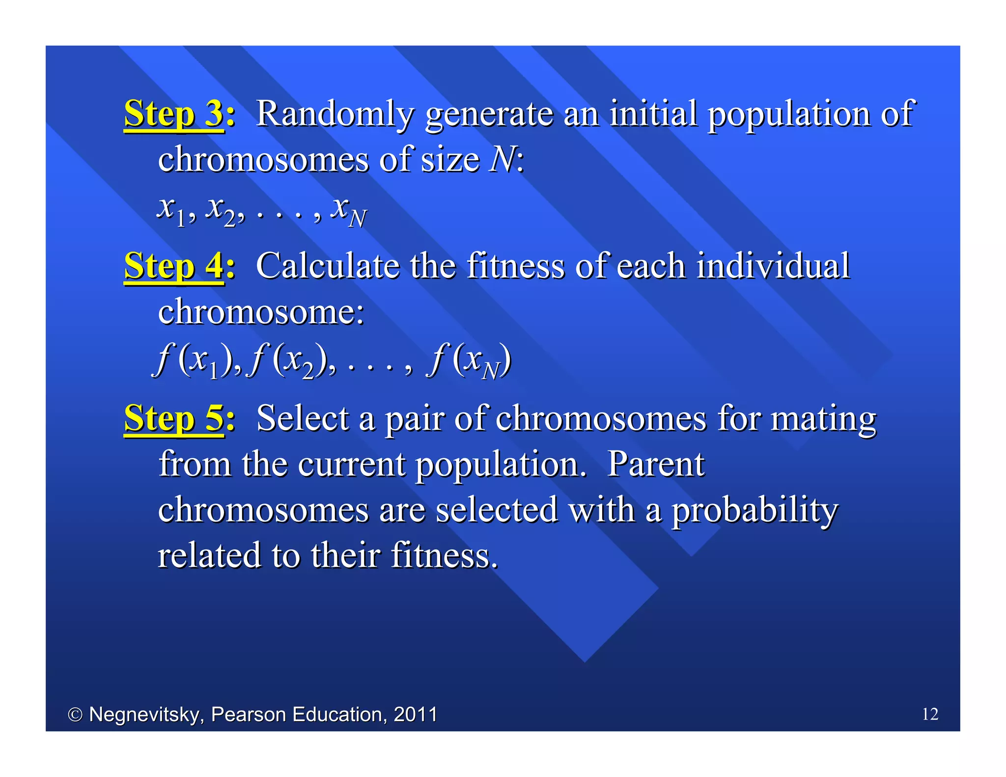  Negnevitsky, Pearson Education, 2011Negnevitsky, Pearson Education, 2011 12
Step 3Step 3:: Randomly generate an initial population ofRandomly generate an initial population of
chromosomes of sizechromosomes of size NN::
xx11,, xx22, . . . ,, . . . , xxNN
Step 4Step 4:: Calculate the fitness of each individualCalculate the fitness of each individual
chromosome:chromosome:
ff ((xx11),), ff ((xx22), . . . ,), . . . , ff ((xxNN))
Step 5Step 5:: Select a pair of chromosomes for matingSelect a pair of chromosomes for mating
from the current population. Parentfrom the current population. Parent
chromosomes are selected with a probabilitychromosomes are selected with a probability
related to their fitness.related to their fitness.
 