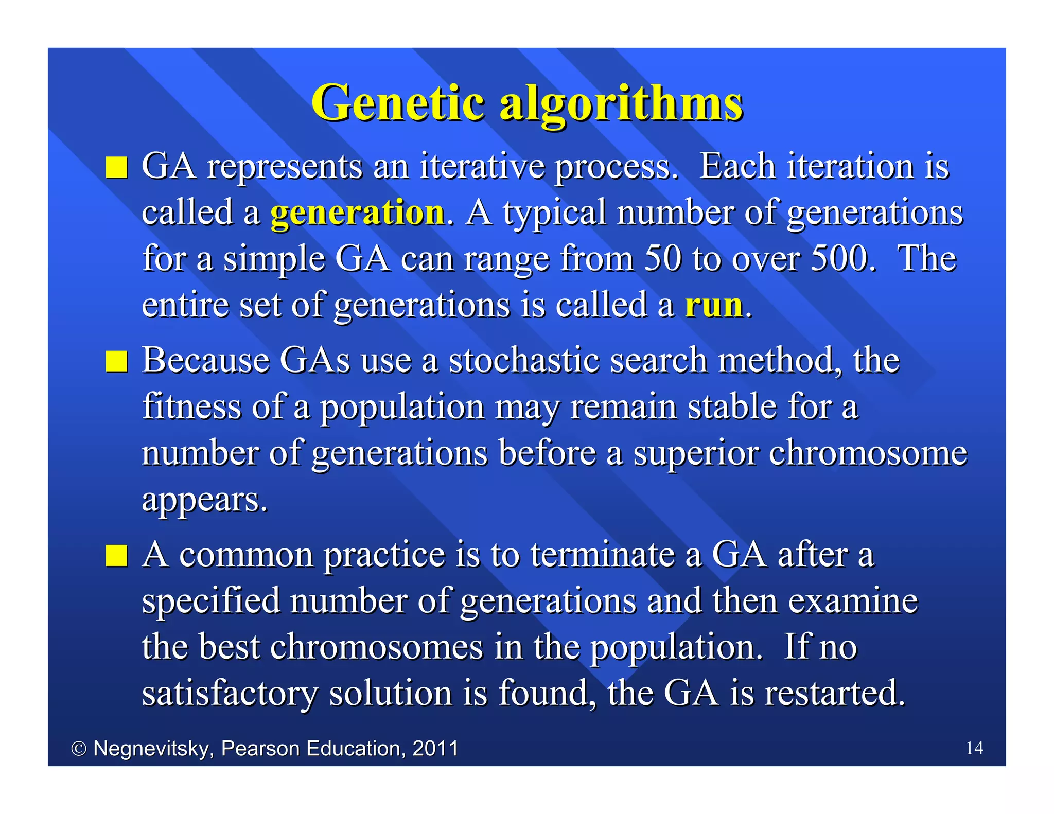  Negnevitsky, Pearson Education, 2011Negnevitsky, Pearson Education, 2011 14
II GA represents an iterative process. Each iteration isGA represents an iterative process. Each iteration is
called acalled a generationgeneration. A typical number of generations. A typical number of generations
for a simple GA can range from 50 to overfor a simple GA can range from 50 to over 500. The500. The
entire setentire set of generations is called aof generations is called a runrun..
II Because GAs use a stochastic search method, theBecause GAs use a stochastic search method, the
fitness of a population mayfitness of a population may remain stable for aremain stable for a
number of generations before a superior chromosomenumber of generations before a superior chromosome
appears.appears.
II A common practice is to terminate a GA after aA common practice is to terminate a GA after a
specified number of generations and then examinespecified number of generations and then examine
the best chromosomes in the population. If nothe best chromosomes in the population. If no
satisfactory solution is found, the GA is restarted.satisfactory solution is found, the GA is restarted.
GeneticGenetic algorithmsalgorithms
 