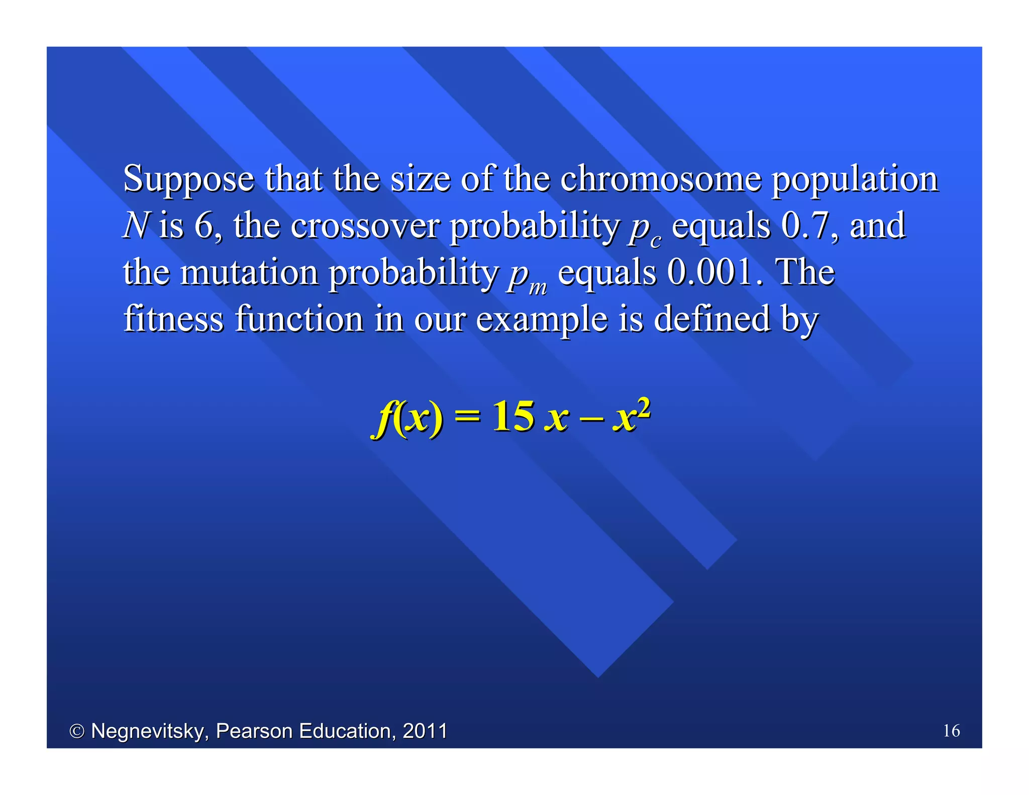  Negnevitsky, Pearson Education, 2011Negnevitsky, Pearson Education, 2011 16
Suppose that the size of the chromosome populationSuppose that the size of the chromosome population
NN is 6, the crossover probabilityis 6, the crossover probability ppcc equals 0.7, andequals 0.7, and
the mutation probabilitythe mutation probability ppmm equals 0.001. Theequals 0.001. The
fitness function in our example is definedfitness function in our example is defined byby
ff((xx) =) = 1515 xx −−−−−−−− xx22
 