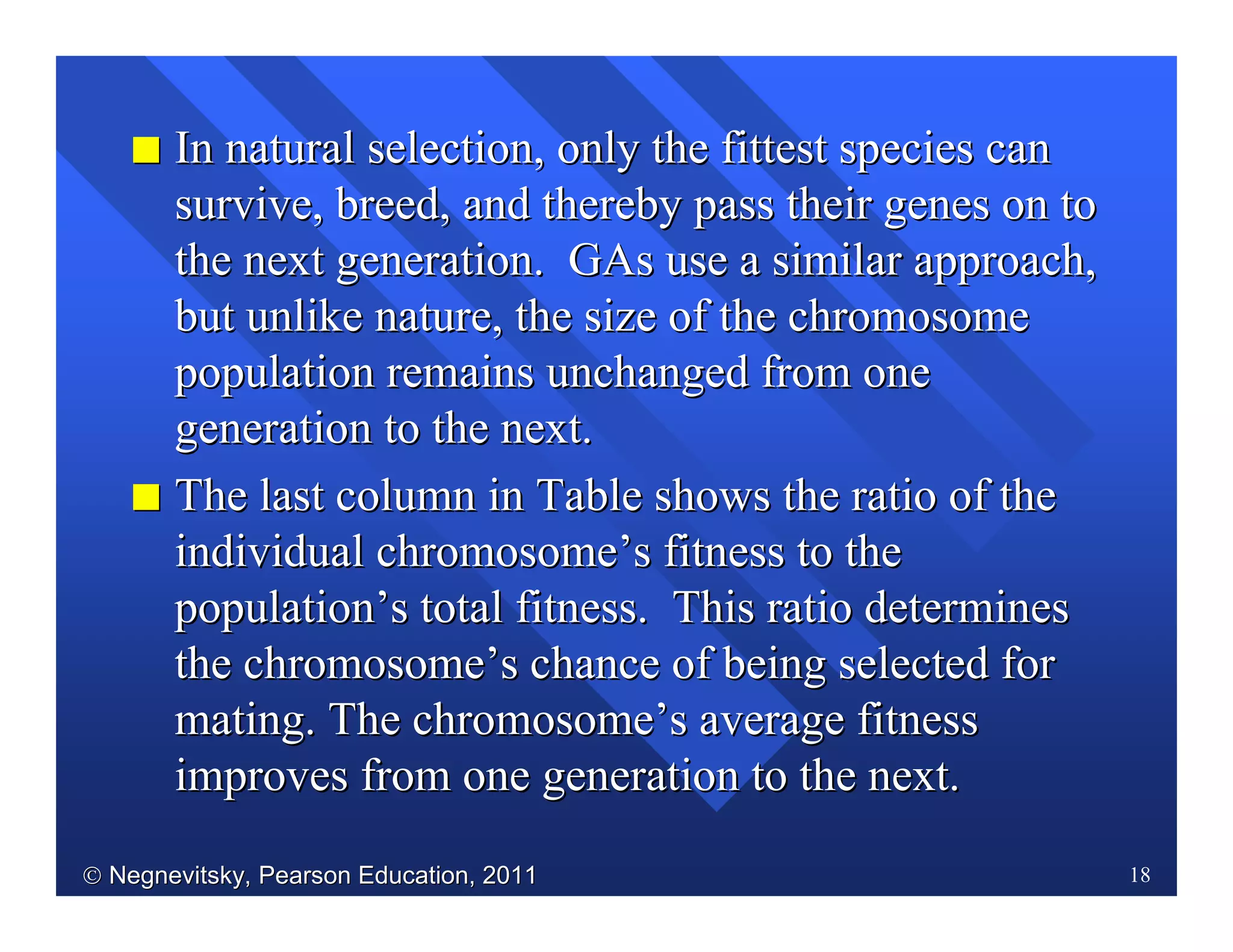  Negnevitsky, Pearson Education, 2011Negnevitsky, Pearson Education, 2011 18
II In natural selection, only the fittest species canIn natural selection, only the fittest species can
survive, breed, and thereby pass their genes on tosurvive, breed, and thereby pass their genes on to
the next generation.the next generation. GAsGAs use a similar approach,use a similar approach,
but unlike nature, the size of the chromosomebut unlike nature, the size of the chromosome
population remains unchanged from onepopulation remains unchanged from one
generation to the next.generation to the next.
II The last column in Table shows the ratio of theThe last column in Table shows the ratio of the
individual chromosomeindividual chromosome’’s fitness to thes fitness to the
populationpopulation’’s total fitness. This ratio determiness total fitness. This ratio determines
the chromosomethe chromosome’’s chance of being selected fors chance of being selected for
mating.mating. The chromosomeThe chromosome’’s average fitnesss average fitness
improves from one generation to the next.improves from one generation to the next.
 