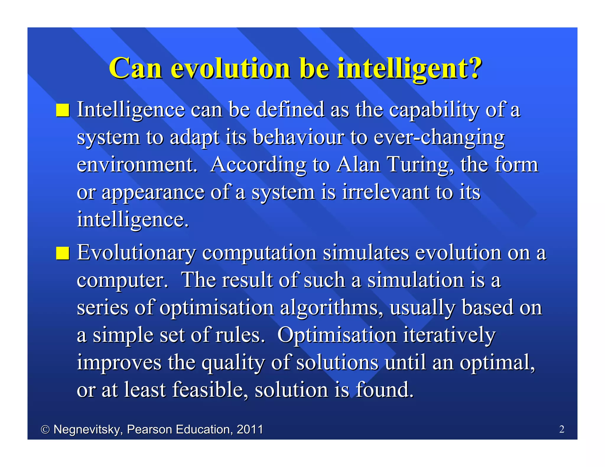  Negnevitsky, Pearson Education, 2011Negnevitsky, Pearson Education, 2011 2
II Intelligence can be defined as the capability of aIntelligence can be defined as the capability of a
system to adapt its behaviour to eversystem to adapt its behaviour to ever--changingchanging
environment. According to Alan Turing, the formenvironment. According to Alan Turing, the form
or appearance of a system is irrelevant to itsor appearance of a system is irrelevant to its
intelligence.intelligence.
II Evolutionary computation simulates evolution on aEvolutionary computation simulates evolution on a
computer. The result of such a simulation is acomputer. The result of such a simulation is a
series of optimisation algorithmsseries of optimisation algorithms, usually based on, usually based on
a simple set of rules. Optimisationa simple set of rules. Optimisation iterativelyiteratively
improves the quality of solutions until an optimal,improves the quality of solutions until an optimal,
or at least feasible, solution is found.or at least feasible, solution is found.
Can evolution be intelligentCan evolution be intelligent??
 