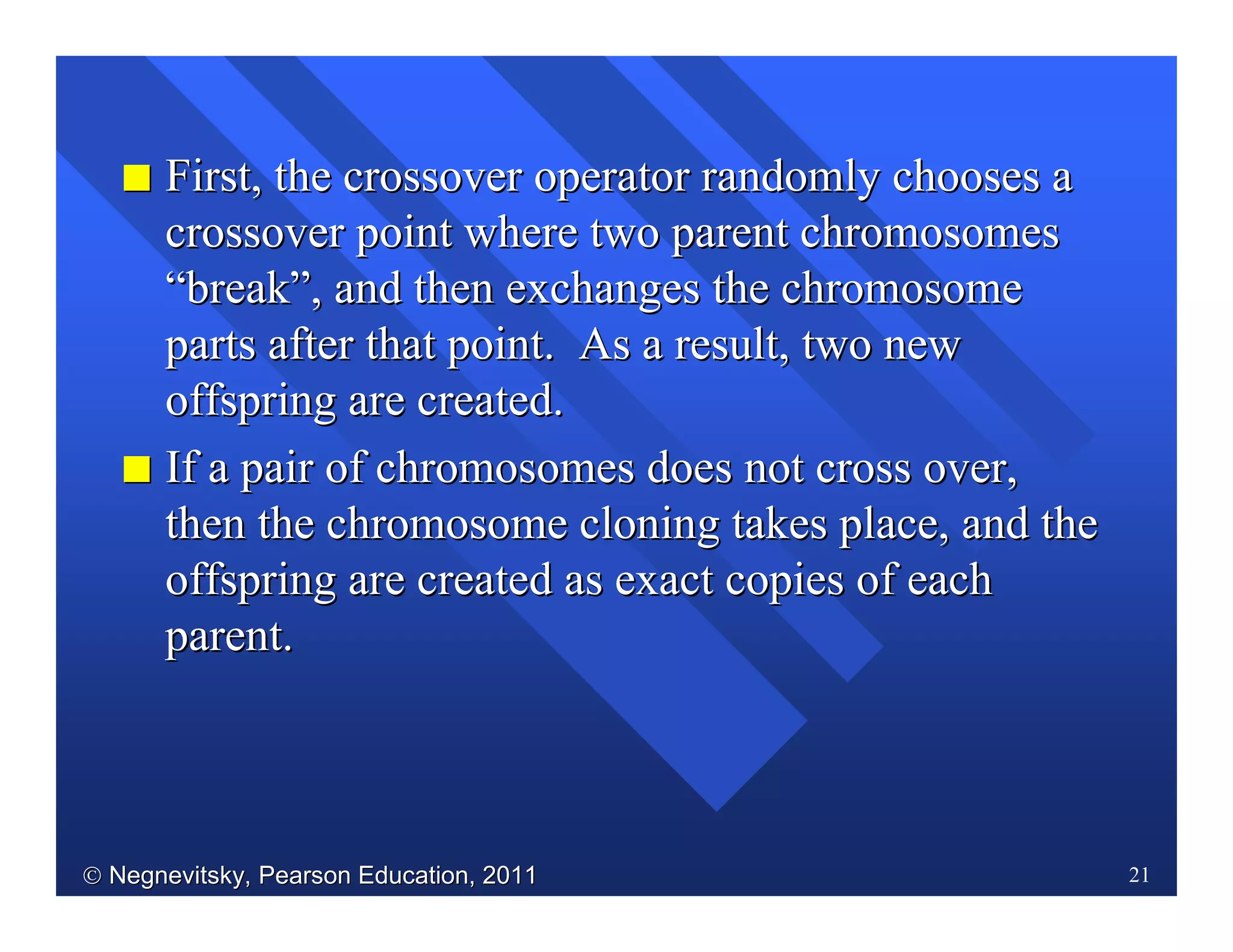  Negnevitsky, Pearson Education, 2011Negnevitsky, Pearson Education, 2011 21
II First, the crossover operator randomly chooses aFirst, the crossover operator randomly chooses a
crossover point where two parent chromosomescrossover point where two parent chromosomes
““breakbreak””, and then exchanges the chromosome, and then exchanges the chromosome
parts after that point. As a result, two newparts after that point. As a result, two new
offspring are created.offspring are created.
II If a pair of chromosomes does not cross over,If a pair of chromosomes does not cross over,
thenthen the chromosome cloning takes place, and thethe chromosome cloning takes place, and the
offspring are created as exact copies of eachoffspring are created as exact copies of each
parent.parent.
 