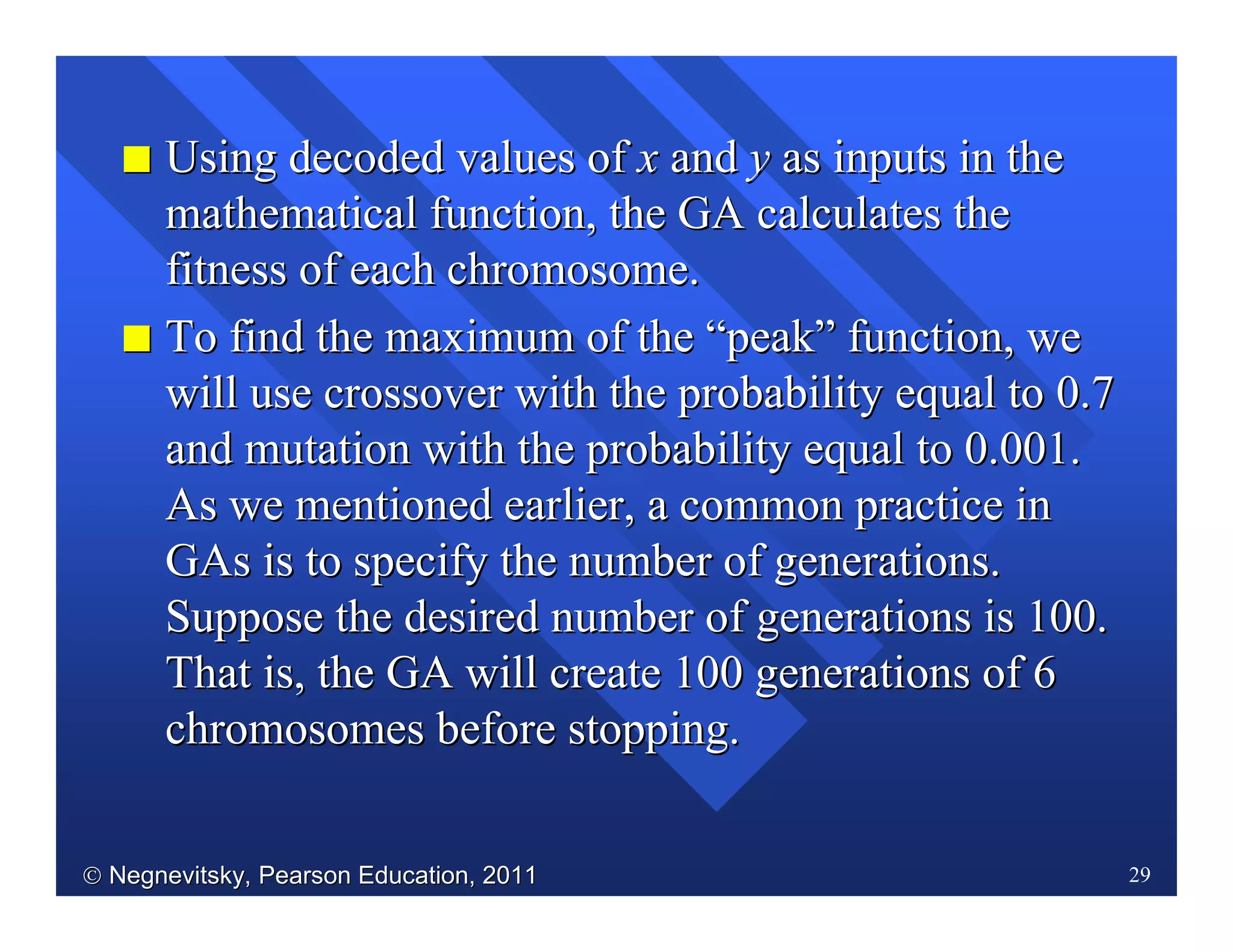  Negnevitsky, Pearson Education, 2011Negnevitsky, Pearson Education, 2011 29
II Using decoded values ofUsing decoded values of xx andand yy as inputs in theas inputs in the
mathematical function, the GA calculates themathematical function, the GA calculates the
fitness of each chromosome.fitness of each chromosome.
II ToTo find the maximum of thefind the maximum of the ““peakpeak”” function, wefunction, we
will use crossover with the probability equal to 0.7will use crossover with the probability equal to 0.7
and mutation with the probability equal to 0.001.and mutation with the probability equal to 0.001.
As we mentioned earlier, a common practice inAs we mentioned earlier, a common practice in
GAsGAs is to specify the number of generations.is to specify the number of generations.
Suppose the desired number of generations is 100.Suppose the desired number of generations is 100.
That is, the GA will create 100 generations of 6That is, the GA will create 100 generations of 6
chromosomes before stopping.chromosomes before stopping.
 