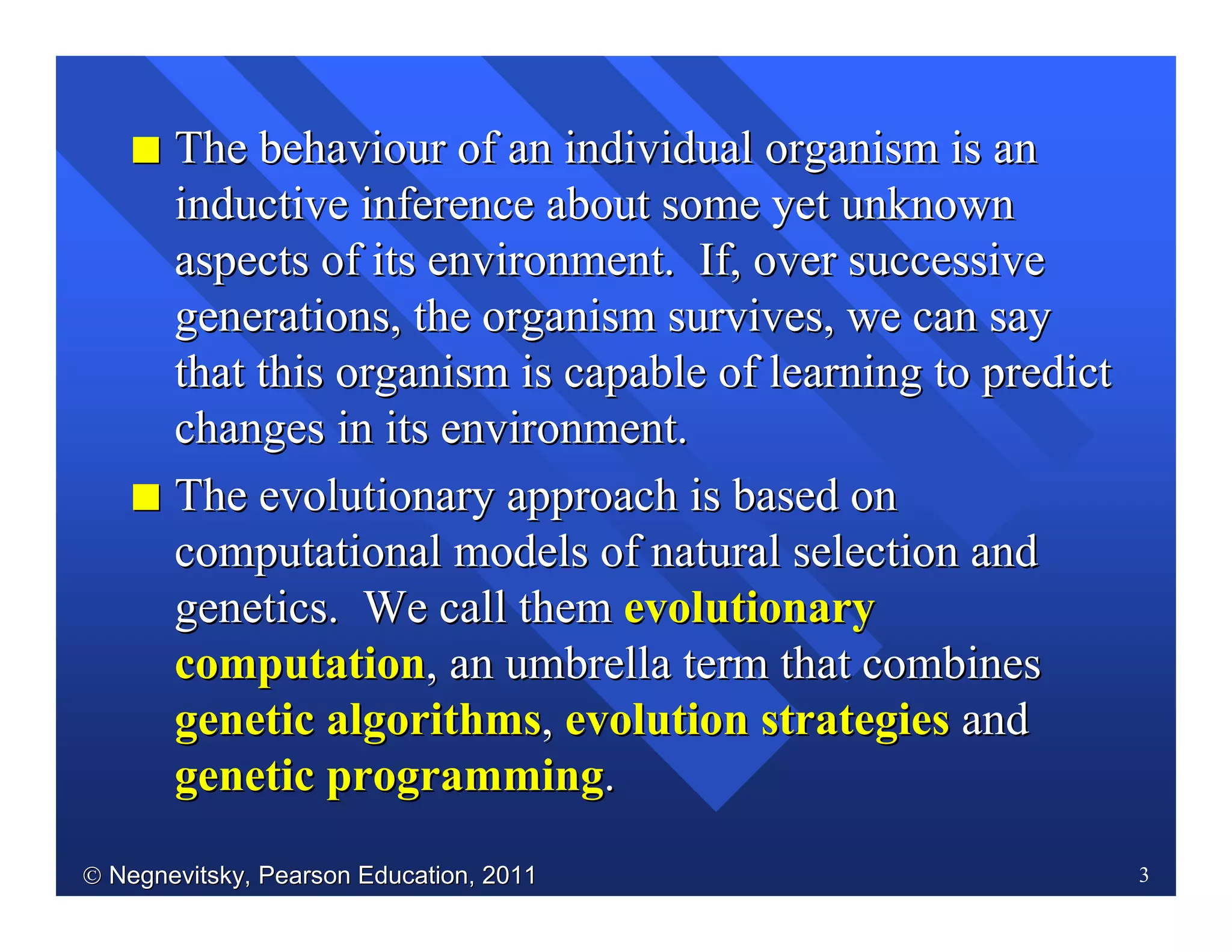  Negnevitsky, Pearson Education, 2011Negnevitsky, Pearson Education, 2011 3
II The behaviour ofThe behaviour of an individual organisman individual organism isis anan
inductive inference about some yet unknowninductive inference about some yet unknown
aspects of its environment.aspects of its environment. If,If, over successiveover successive
generations, the organism survives, we can saygenerations, the organism survives, we can say
that this organism is capable of learning to predictthat this organism is capable of learning to predict
changes in its environment.changes in its environment.
II The evolutionary approach is based onThe evolutionary approach is based on
computational models of natural selection andcomputational models of natural selection and
genetics. We call themgenetics. We call them evolutionaryevolutionary
computationcomputation, an umbrella term that combines, an umbrella term that combines
genetic algorithmsgenetic algorithms,, evolution strategiesevolution strategies andand
genetic programminggenetic programming..
 