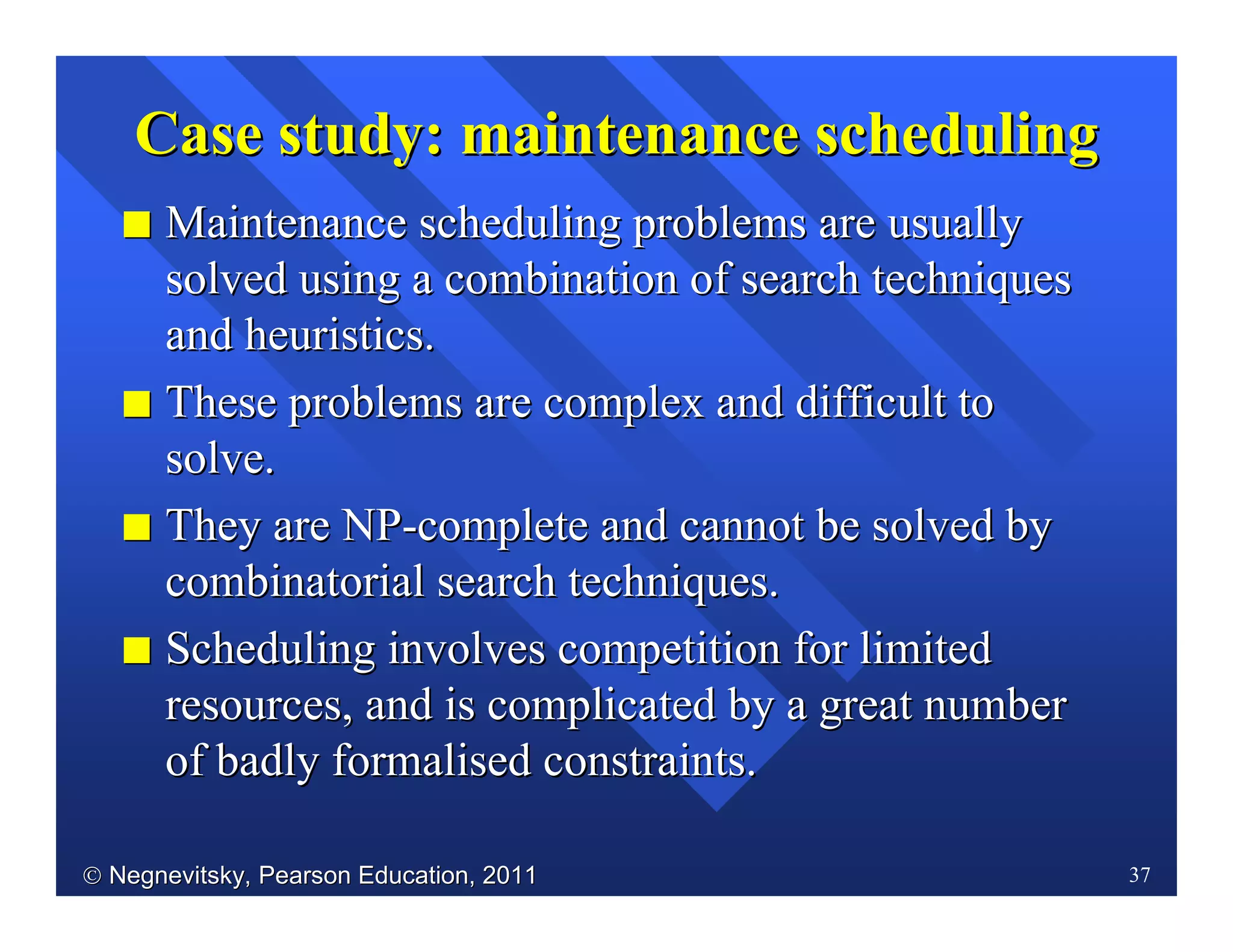  Negnevitsky, Pearson Education, 2011Negnevitsky, Pearson Education, 2011 37
CaseCase studystudy:: maintenancemaintenance schedulingscheduling
II Maintenance scheduling problems are usuallyMaintenance scheduling problems are usually
solved using a combination of search techniquessolved using a combination of search techniques
andand heuristics.heuristics.
II These problems are complex and difficult toThese problems are complex and difficult to
solve.solve.
II They are NPThey are NP--complete and cannot be solved bycomplete and cannot be solved by
combinatorial searchcombinatorial search techniques.techniques.
II Scheduling involves competition for limitedScheduling involves competition for limited
resources, and is complicated by a great numberresources, and is complicated by a great number
of badly formalised constraints.of badly formalised constraints.
 