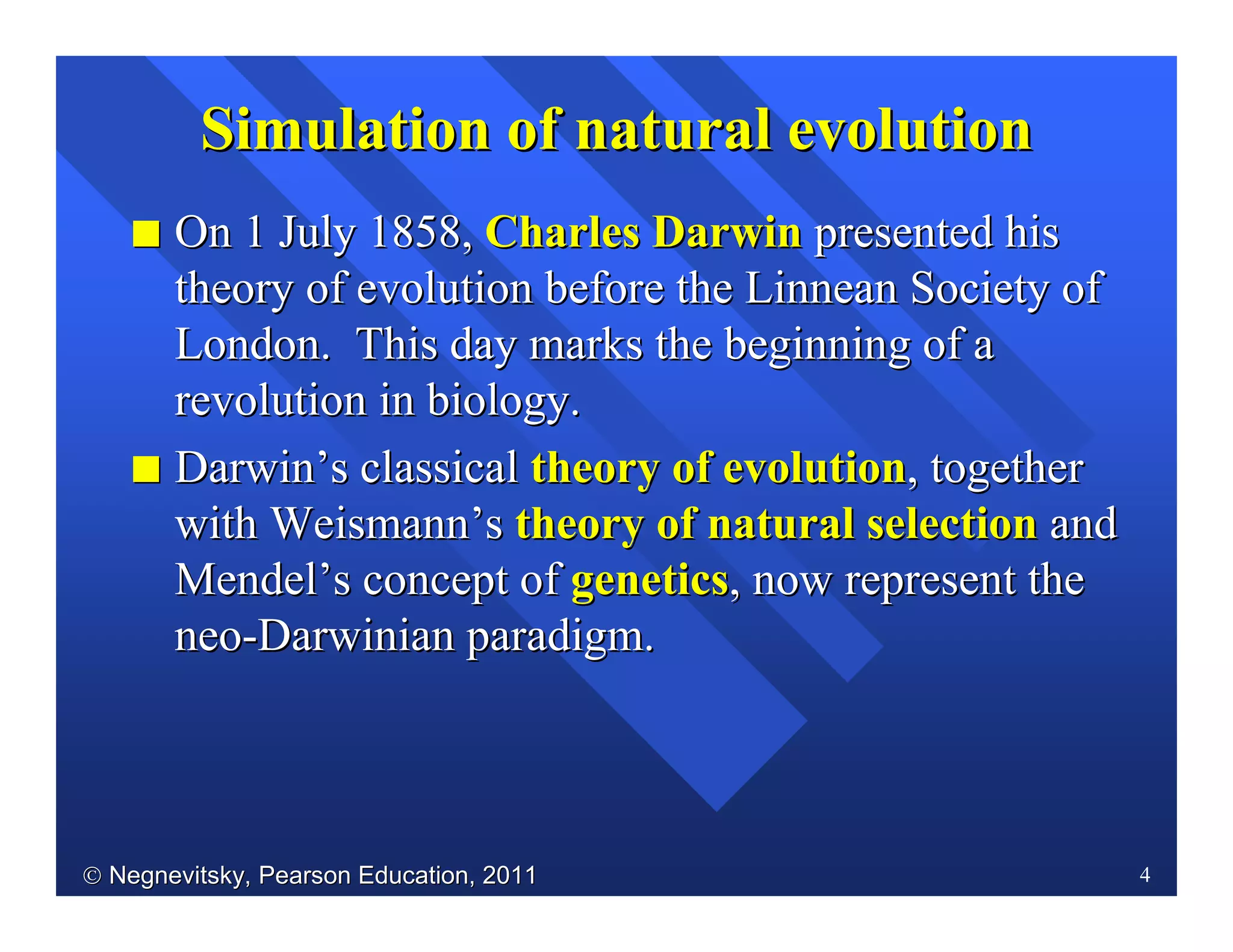  Negnevitsky, Pearson Education, 2011Negnevitsky, Pearson Education, 2011 4
II On 1 July 1858,On 1 July 1858, Charles DarwinCharles Darwin presented hispresented his
theory of evolution before thetheory of evolution before the LinneanLinnean Society ofSociety of
London. This day marks the beginning of aLondon. This day marks the beginning of a
revolution in biology.revolution in biology.
II DarwinDarwin’’ss classicalclassical theory of evolutiontheory of evolution, together, together
withwith WeismannWeismann’’ss theory of natural selectiontheory of natural selection andand
MendelMendel’’ss concept ofconcept of geneticsgenetics, now represent the, now represent the
neoneo--Darwinian paradigm.Darwinian paradigm.
Simulation ofSimulation of naturalnatural evolutionevolution
 