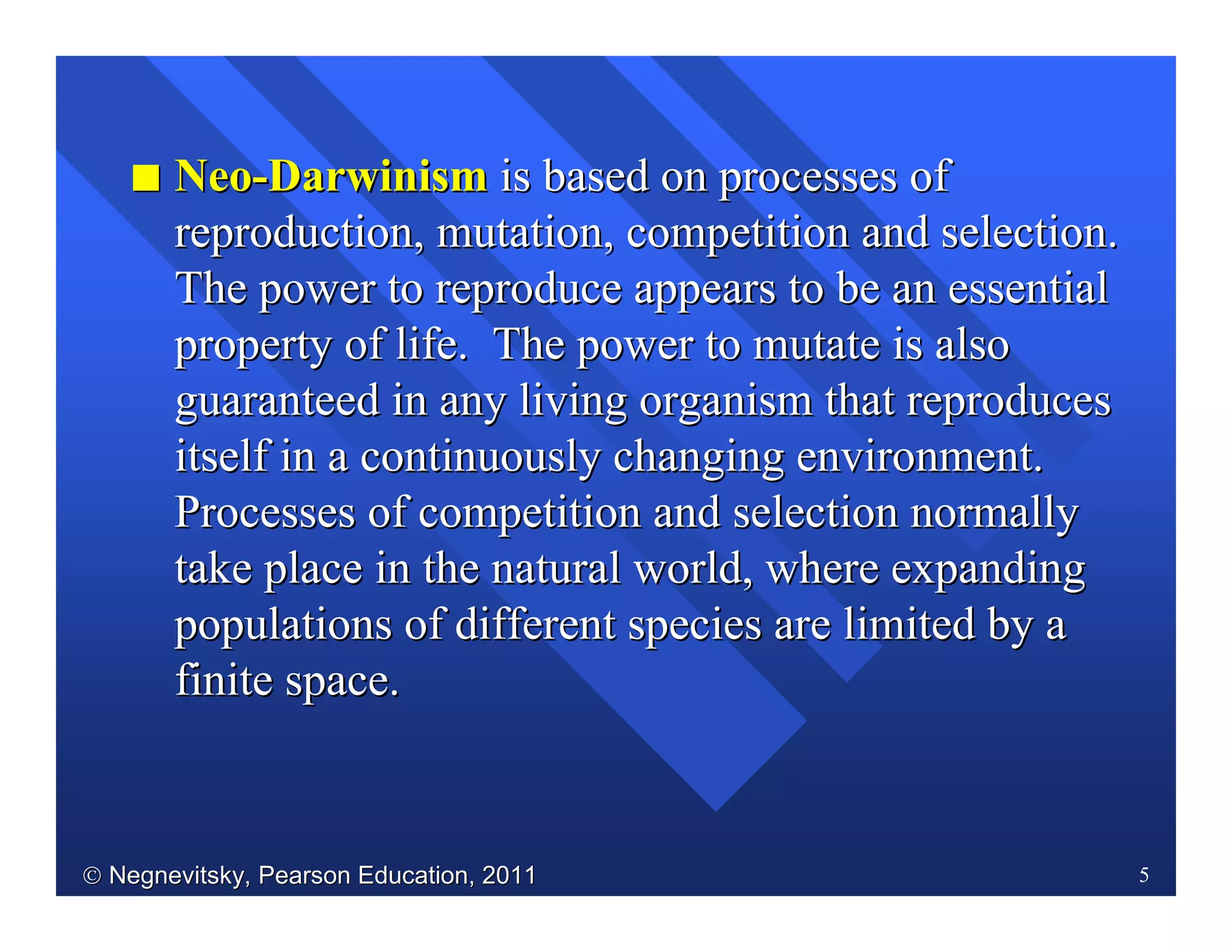  Negnevitsky, Pearson Education, 2011Negnevitsky, Pearson Education, 2011 5
II NeoNeo--DarwinismDarwinism is based on processes ofis based on processes of
reproduction, mutation, competition and selection.reproduction, mutation, competition and selection.
The power to reproduce appears to be an essentialThe power to reproduce appears to be an essential
property of life. The power to mutate is alsoproperty of life. The power to mutate is also
guaranteed in any living organism that reproducesguaranteed in any living organism that reproduces
itself in a continuously changing environment.itself in a continuously changing environment.
Processes of competition and selection normallyProcesses of competition and selection normally
take place in the natural world, where expandingtake place in the natural world, where expanding
populations of different species are limited by apopulations of different species are limited by a
finite space.finite space.
 