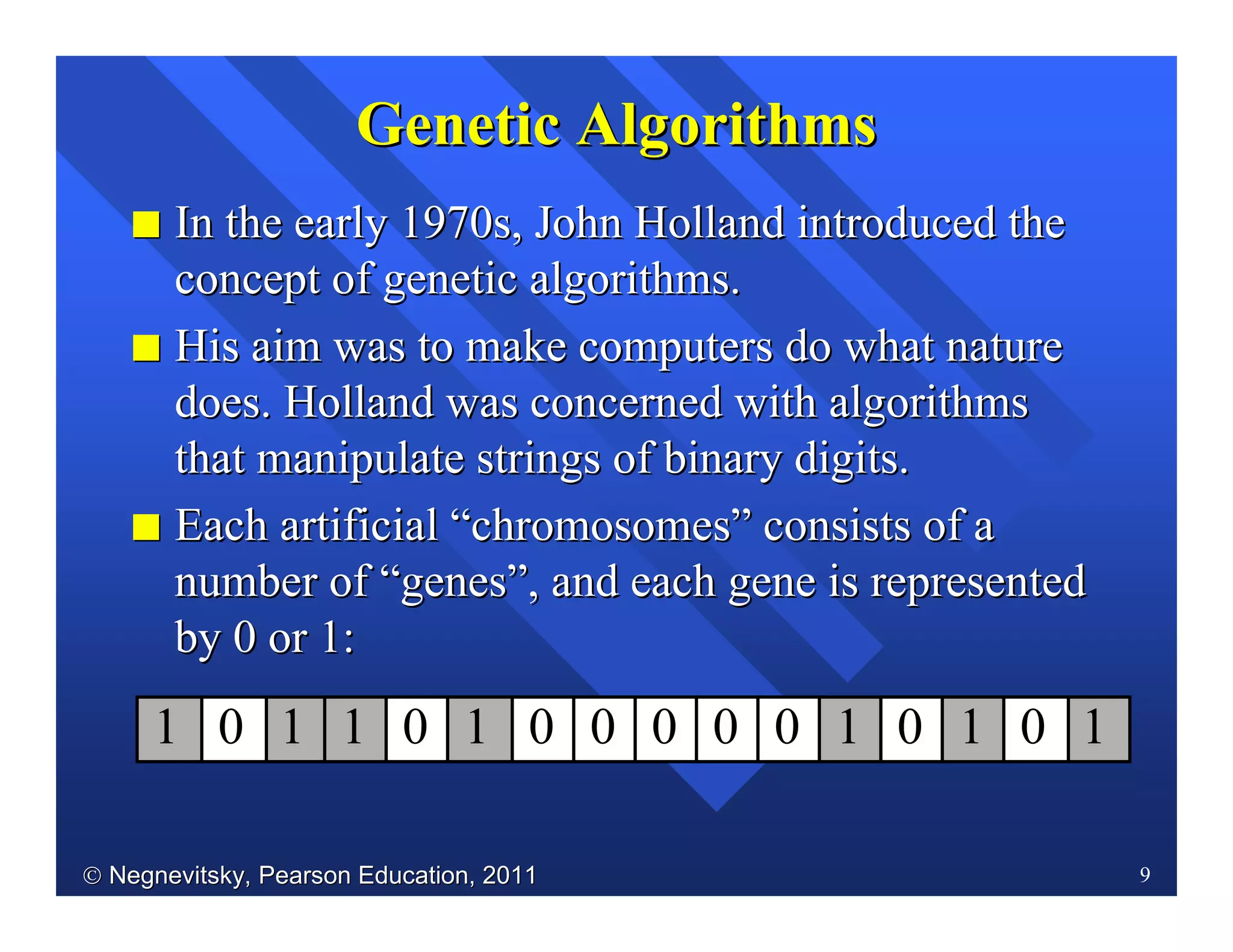 Negnevitsky, Pearson Education, 2011Negnevitsky, Pearson Education, 2011 9
II In the early 1970s, JohnIn the early 1970s, John Holland introduced theHolland introduced the
concept of genetic algorithms.concept of genetic algorithms.
II HisHis aim was to make computers do what natureaim was to make computers do what nature
does.does. Holland was concerned withHolland was concerned with algorithmsalgorithms
that manipulate strings of binary digitsthat manipulate strings of binary digits..
II Each artificialEach artificial ““chromosomeschromosomes”” consists of aconsists of a
number ofnumber of ““genesgenes””, and each gene is represented, and each gene is represented
by 0 or 1:by 0 or 1:
Genetic AlgorithmsGenetic Algorithms
1 10 1 0 1 0 0 0 0 0 1 0 1 10
 