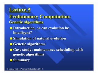  Negnevitsky, Pearson Education, 2011Negnevitsky, Pearson Education, 2011 1
Lecture 9Lecture 9
Evolutionary Computation:Evolutionary Computation:
Genetic algorithmsGenetic algorithms
II Introduction, orIntroduction, or cancan evolutionevolution bebe
intelligentintelligent??
II Simulation ofSimulation of naturalnatural evolutionevolution
II GeneticGenetic algorithmsalgorithms
II CaseCase studystudy:: maintenancemaintenance schedulingscheduling withwith
geneticgenetic algorithmsalgorithms
II SummarySummary
 