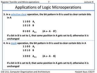 Register Transfer and Micro-operations 7 Lecture 9
CSE 211, Computer Organization and Architecture Harjeet Kaur, CSE/IT
Applications of Logic Microoperations
3. In a selective clear operation, the bit pattern in B is used to clear certain bits
in A
1 1 0 0 At
1 0 1 0 B
0 1 0 0 At+1 (A  A  B’)
If a bit in B is set to 1, that same position in A gets set to 0, otherwise it is
unchanged
4. In a mask operation, the bit pattern in B is used to clear certain bits in A
1 1 0 0 At
1 0 1 0 B
1 0 0 0 At+1 (A  A  B)
If a bit in B is set to 0, that same position in A gets set to 0, otherwise it is
unchanged
 
