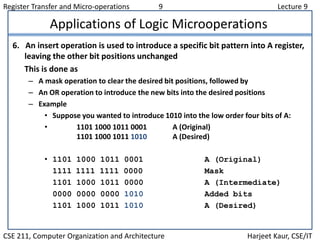 Register Transfer and Micro-operations 9 Lecture 9
CSE 211, Computer Organization and Architecture Harjeet Kaur, CSE/IT
Applications of Logic Microoperations
6. An insert operation is used to introduce a specific bit pattern into A register,
leaving the other bit positions unchanged
This is done as
– A mask operation to clear the desired bit positions, followed by
– An OR operation to introduce the new bits into the desired positions
– Example
• Suppose you wanted to introduce 1010 into the low order four bits of A:
• 1101 1000 1011 0001 A (Original)
1101 1000 1011 1010 A (Desired)
• 1101 1000 1011 0001 A (Original)
1111 1111 1111 0000 Mask
1101 1000 1011 0000 A (Intermediate)
0000 0000 0000 1010 Added bits
1101 1000 1011 1010 A (Desired)
 