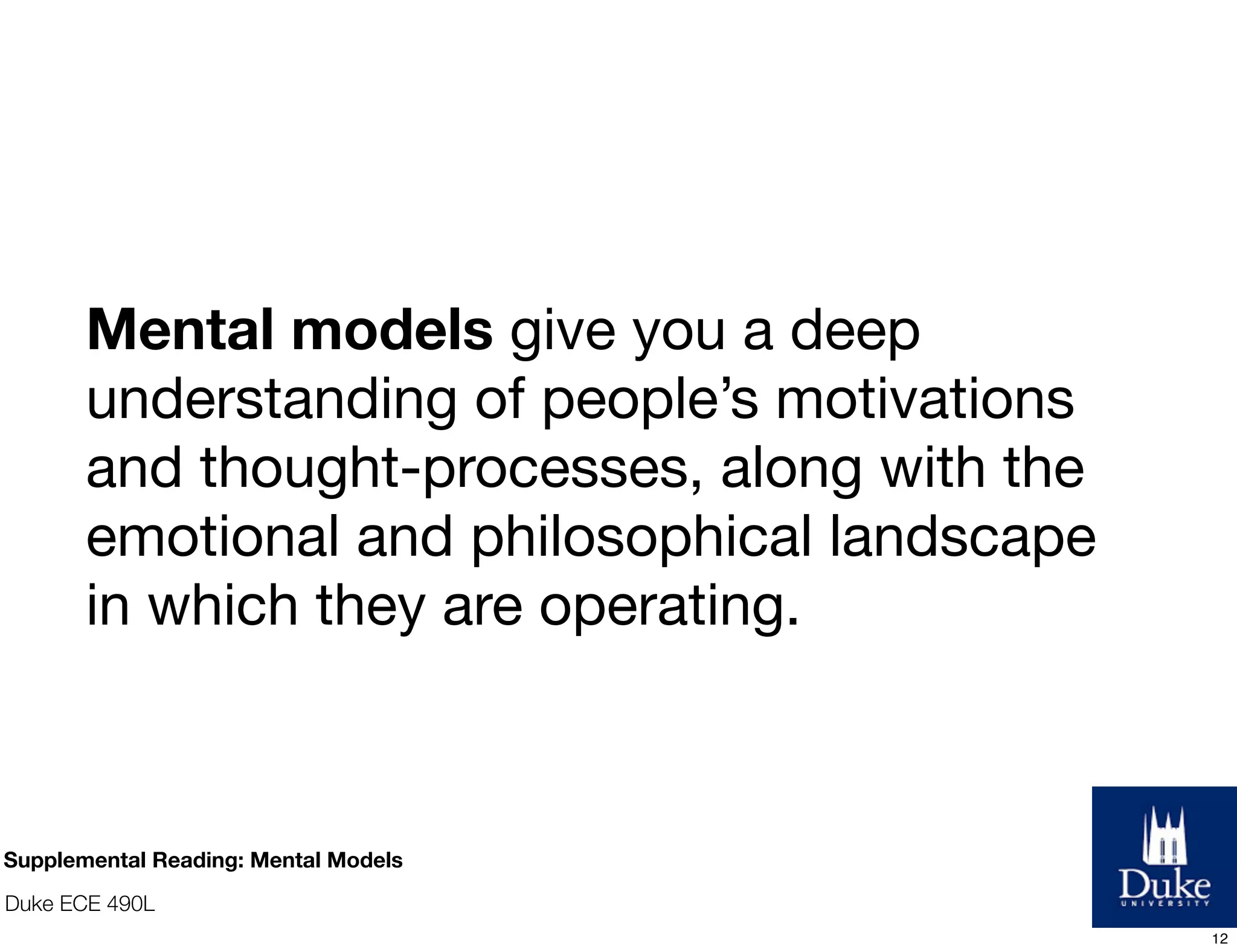 Duke ECE 490L
Mental models give you a deep
understanding of people’s motivations
and thought-processes, along with the
emotional and philosophical landscape
in which they are operating.
Supplemental Reading: Mental Models
12
 