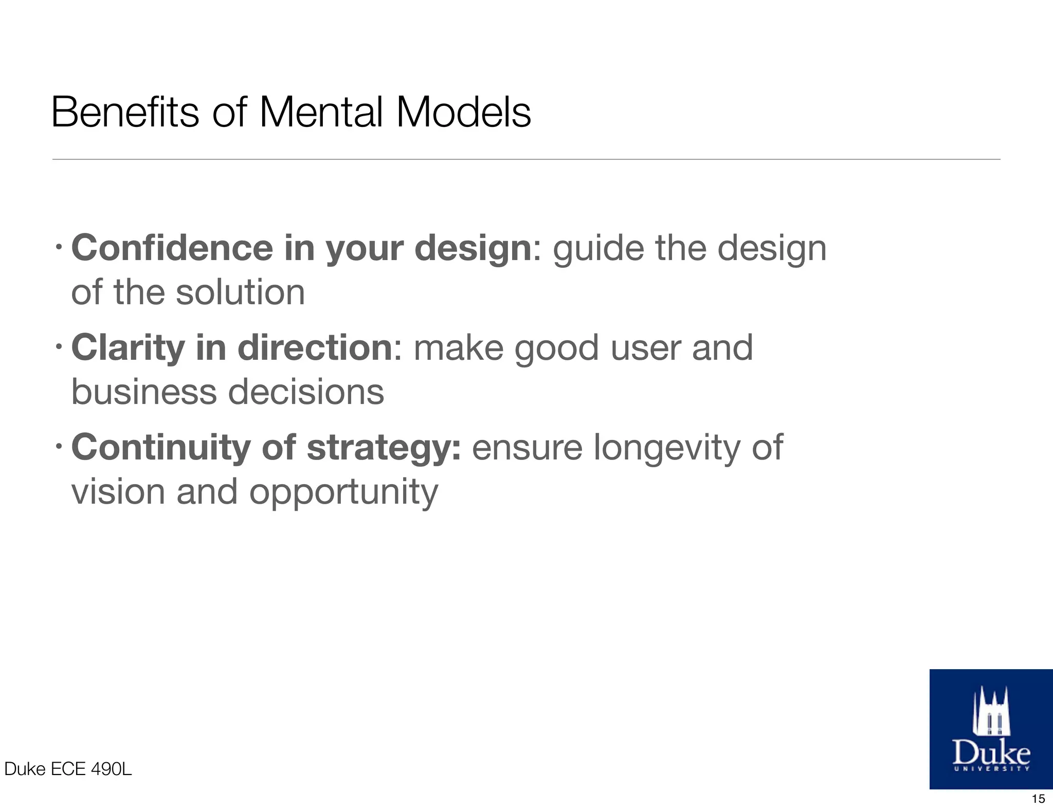 Beneﬁts of Mental Models
Duke ECE 490L
• Conﬁdence in your design: guide the design
of the solution
• Clarity in direction: make good user and
business decisions
• Continuity of strategy: ensure longevity of
vision and opportunity
15
 