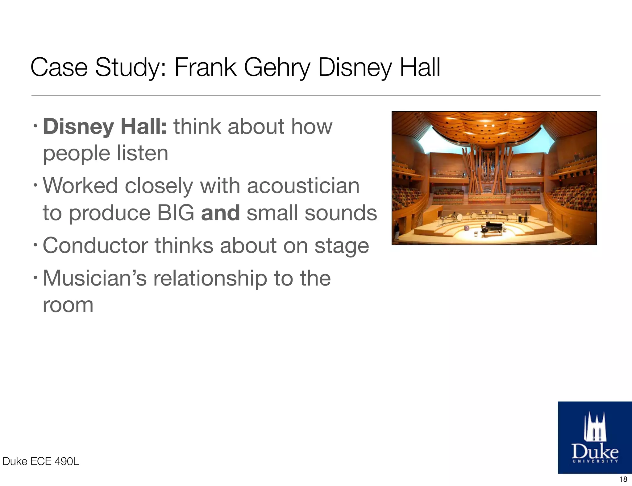Case Study: Frank Gehry Disney Hall
Duke ECE 490L
• Disney Hall: think about how
people listen
• Worked closely with acoustician
to produce BIG and small sounds
• Conductor thinks about on stage
• Musician’s relationship to the
room
18
 
