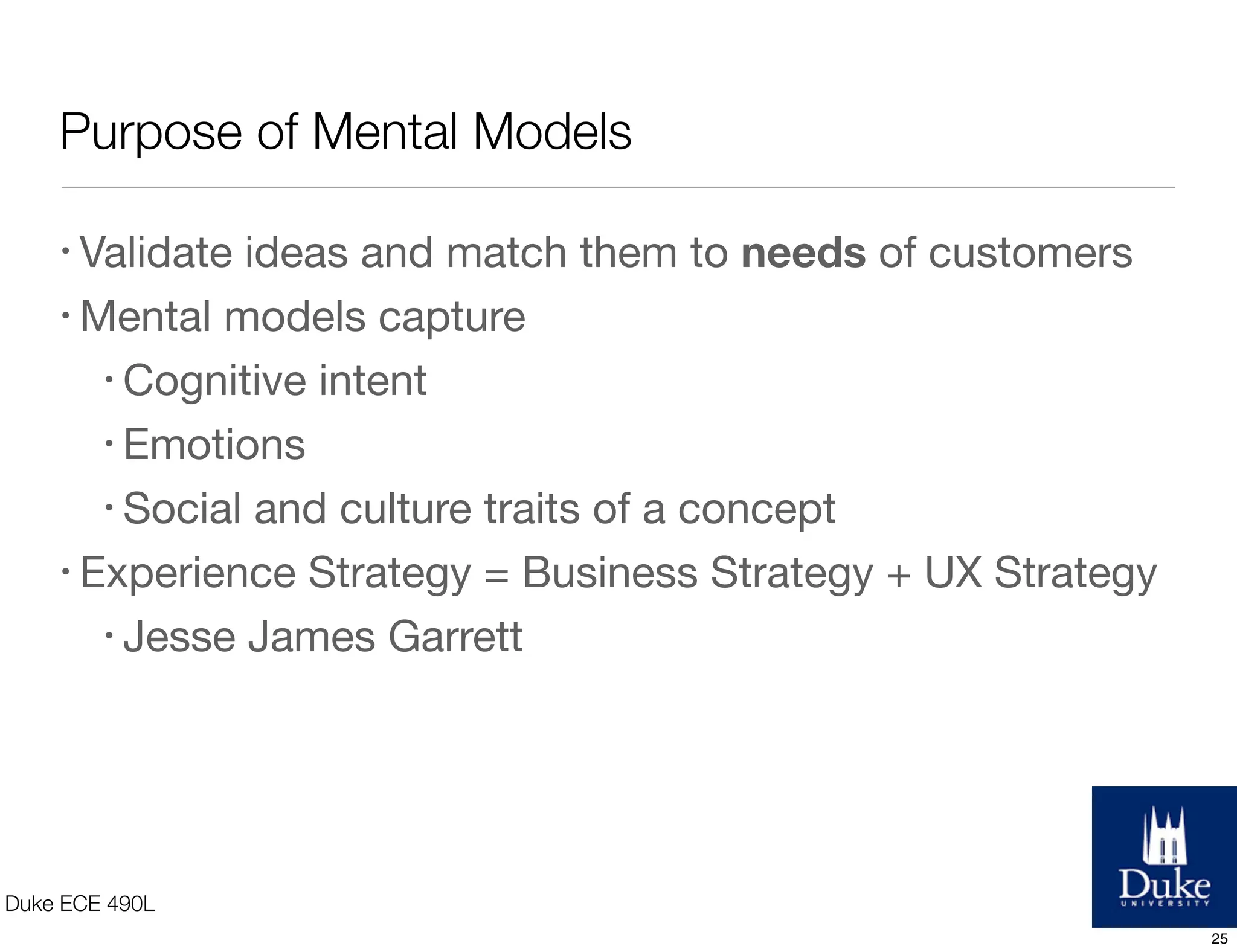 Purpose of Mental Models
Duke ECE 490L
• Validate ideas and match them to needs of customers
• Mental models capture
• Cognitive intent
• Emotions
• Social and culture traits of a concept
• Experience Strategy = Business Strategy + UX Strategy
• Jesse James Garrett
25
 