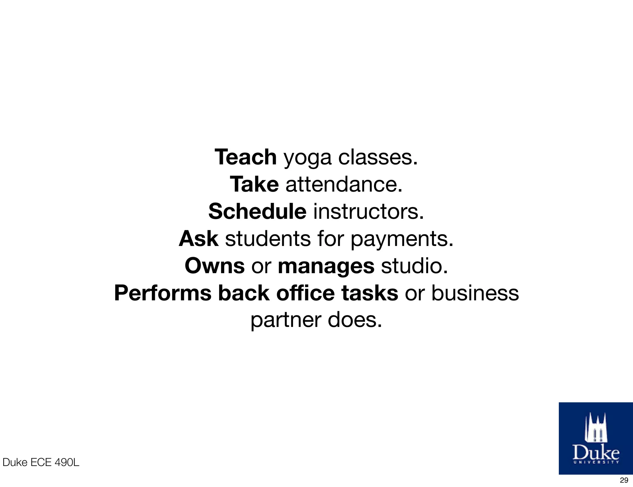Duke ECE 490L
Teach yoga classes.
Take attendance.
Schedule instructors.
Ask students for payments.
Owns or manages studio.
Performs back oﬃce tasks or business
partner does.
29
 