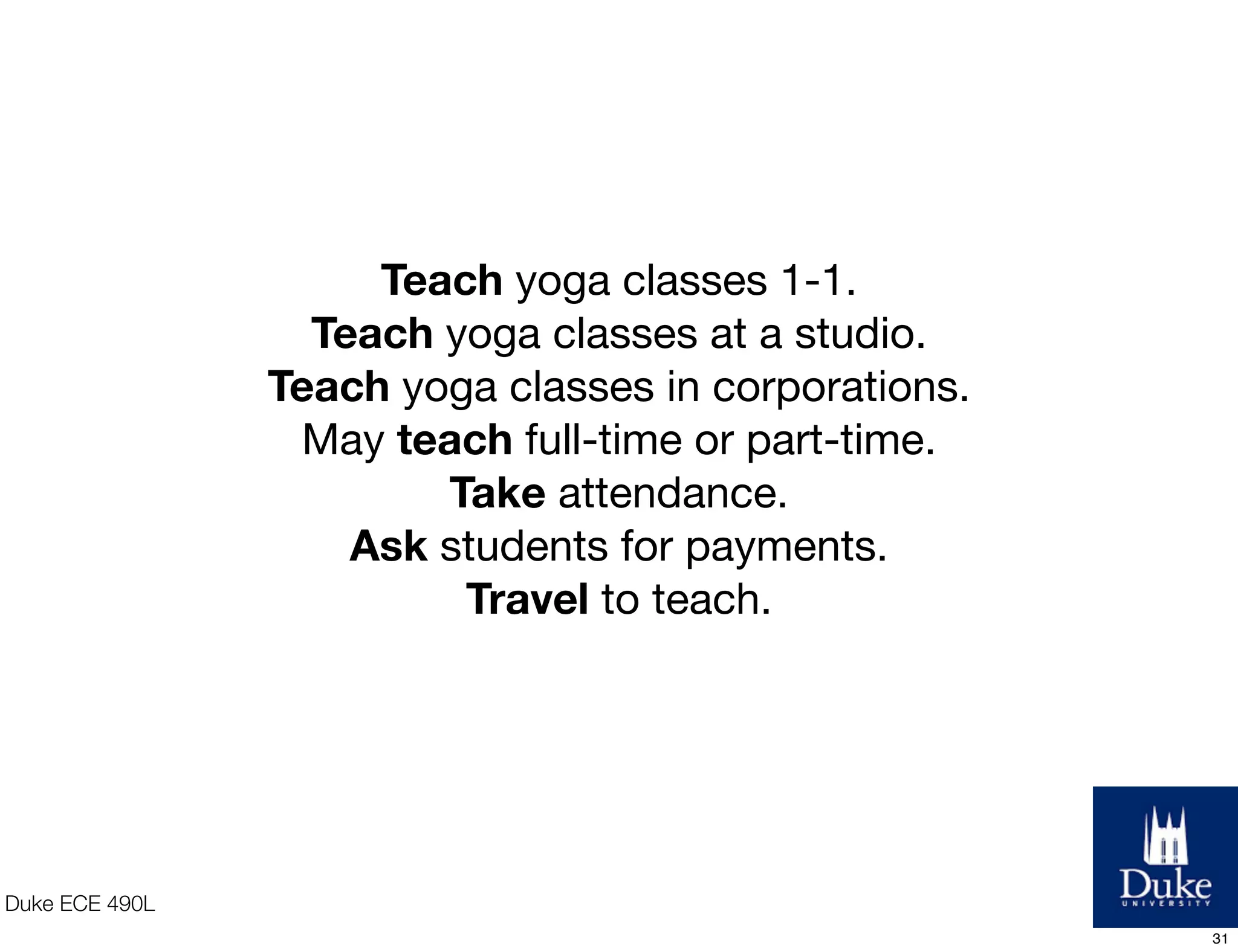 Duke ECE 490L
Teach yoga classes 1-1.
Teach yoga classes at a studio.
Teach yoga classes in corporations.
May teach full-time or part-time.
Take attendance.
Ask students for payments.
Travel to teach.
31
 