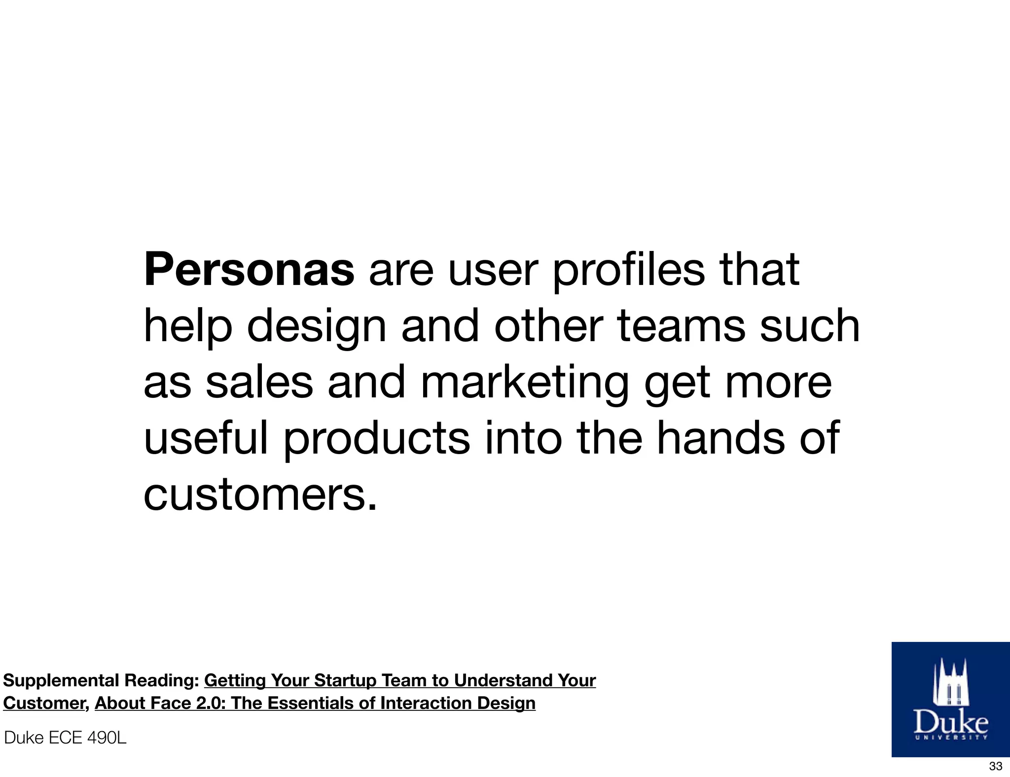 Duke ECE 490L
Personas are user proﬁles that
help design and other teams such
as sales and marketing get more
useful products into the hands of
customers.
Supplemental Reading: Getting Your Startup Team to Understand Your
Customer, About Face 2.0: The Essentials of Interaction Design
33
 