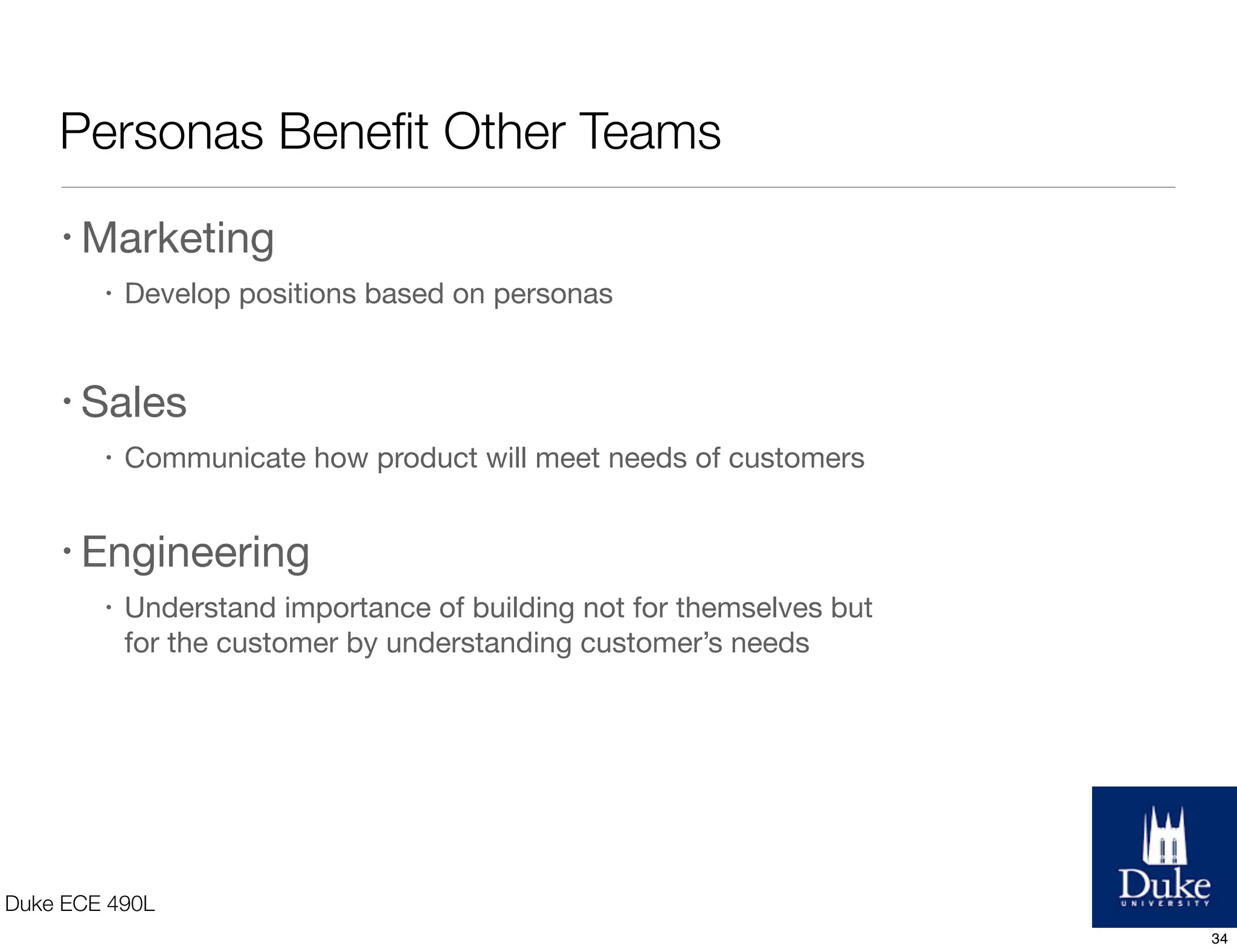 Personas Beneﬁt Other Teams
Duke ECE 490L
• Marketing
• Develop positions based on personas
• Sales
• Communicate how product will meet needs of customers
• Engineering
• Understand importance of building not for themselves but
for the customer by understanding customer’s needs
34
 